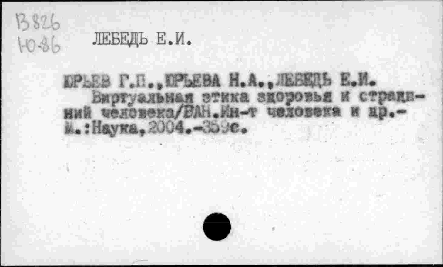 ﻿ЛЕБЕДЬ Е.И.
Й»ЬЕВ Г.П.»ЮРЬЕВА Н.А.»ЛЕБЕДЬ Е.И. Виртуальная зтика здоровья и с*р«пг.
ниЙ «яовека/ВАН.Им-т человек» и др,-а.: Наука» 2004.-За ус.